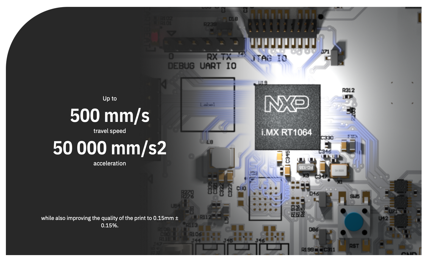 Up to 500 mm/s travel speed 50 000 mm/s2 acceleration
while also improving the quality of the print to 0.15mm  0.15%.